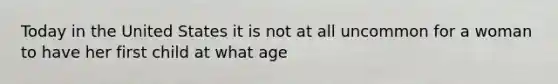 Today in the United States it is not at all uncommon for a woman to have her first child at what age