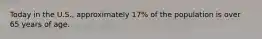 Today in the U.S., approximately 17% of the population is over 65 years of age.