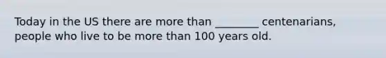 Today in the US there are more than ________ centenarians, people who live to be more than 100 years old.