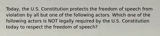 Today, the U.S. Constitution protects the freedom of speech from violation by all but one of the following actors. Which one of the following actors is NOT legally required by the U.S. Constitution today to respect the freedom of speech?