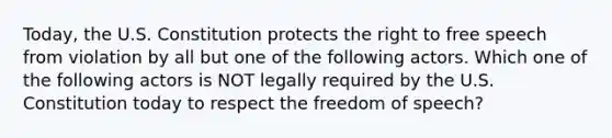 Today, the U.S. Constitution protects the right to free speech from violation by all but one of the following actors. Which one of the following actors is NOT legally required by the U.S. Constitution today to respect the freedom of speech?