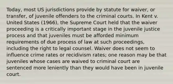 Today, most US jurisdictions provide by statute for waiver, or transfer, of juvenile offenders to the criminal courts. In Kent v. United States (1966), the Supreme Court held that the waiver proceeding is a critically important stage in the juvenile justice process and that juveniles must be afforded minimum requirements of due process of law at such proceedings, including the right to legal counsel. Waiver does not seem to influence crime rates or recidivism rates; one reason may be that juveniles whose cases are waived to criminal court are sentenced more leniently than they would have been in juvenile court.