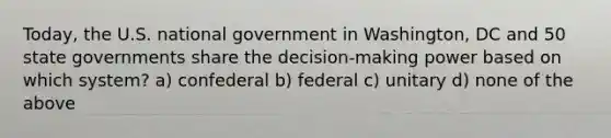 Today, the U.S. national government in Washington, DC and 50 state governments share the decision-making power based on which system? a) confederal b) federal c) unitary d) none of the above