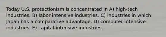 Today U.S. protectionism is concentrated in A) high-tech industries. B) labor-intensive industries. C) industries in which Japan has a comparative advantage. D) computer intensive industries. E) capital-intensive industries.