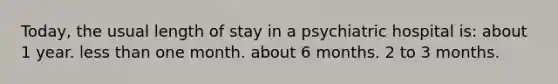 Today, the usual length of stay in a psychiatric hospital is: about 1 year. less than one month. about 6 months. 2 to 3 months.