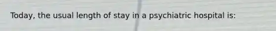 Today, the usual length of stay in a psychiatric hospital is: