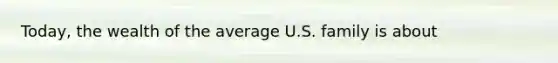 Today, the wealth of the average U.S. family is about