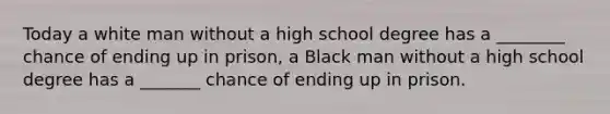 Today a white man without a high school degree has a ________ chance of ending up in prison, a Black man without a high school degree has a _______ chance of ending up in prison.