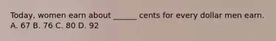 Today, women earn about ______ cents for every dollar men earn. A. 67 B. 76 C. 80 D. 92