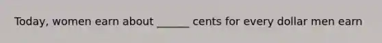 Today, women earn about ______ cents for every dollar men earn