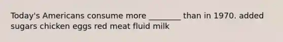 Today's Americans consume more ________ than in 1970. added sugars chicken eggs red meat fluid milk