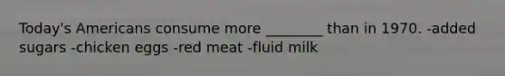 Today's Americans consume more ________ than in 1970. -added sugars -chicken eggs -red meat -fluid milk