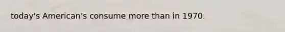 today's American's consume more than in 1970.