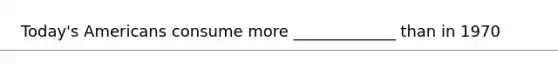 Today's Americans consume more _____________ than in 1970
