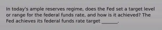 In today's ample reserves regime, does the Fed set a target level or range for the federal funds rate, and how is it achieved? The Fed achieves its federal funds rate target _______.