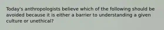 Today's anthropologists believe which of the following should be avoided because it is either a barrier to understanding a given culture or unethical?