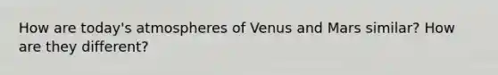 How are today's atmospheres of Venus and Mars similar? How are they different?