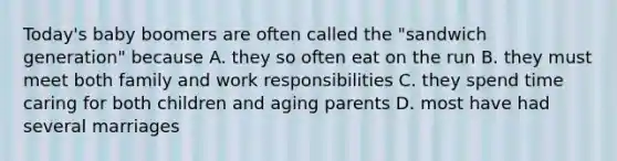 Today's baby boomers are often called the "sandwich generation" because A. they so often eat on the run B. they must meet both family and work responsibilities C. they spend time caring for both children and aging parents D. most have had several marriages