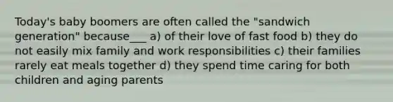 Today's baby boomers are often called the "sandwich generation" because___ a) of their love of fast food b) they do not easily mix family and work responsibilities c) their families rarely eat meals together d) they spend time caring for both children and aging parents