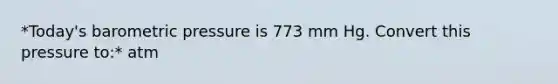 *Today's barometric pressure is 773 mm Hg. Convert this pressure to:* atm