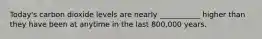 Today's carbon dioxide levels are nearly ___________ higher than they have been at anytime in the last 800,000 years.