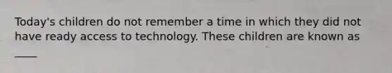 Today's children do not remember a time in which they did not have ready access to technology. These children are known as ____