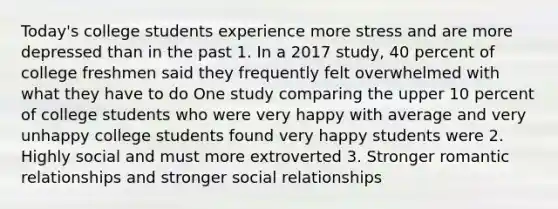 Today's college students experience more stress and are more depressed than in the past 1. In a 2017 study, 40 percent of college freshmen said they frequently felt overwhelmed with what they have to do One study comparing the upper 10 percent of college students who were very happy with average and very unhappy college students found very happy students were 2. Highly social and must more extroverted 3. Stronger romantic relationships and stronger social relationships