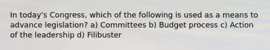 In today's Congress, which of the following is used as a means to advance legislation? a) Committees b) Budget process c) Action of the leadership d) Filibuster