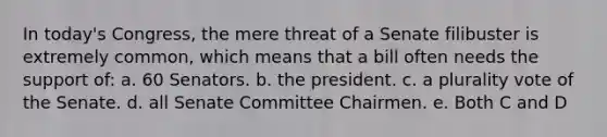 In today's Congress, the mere threat of a Senate filibuster is extremely common, which means that a bill often needs the support of: a. 60 Senators. b. the president. c. a plurality vote of the Senate. d. all Senate Committee Chairmen. e. Both C and D