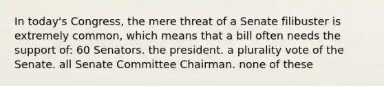 In today's Congress, the mere threat of a Senate filibuster is extremely common, which means that a bill often needs the support of: 60 Senators. the president. a plurality vote of the Senate. all Senate Committee Chairman. none of these