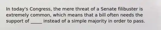 In today's Congress, the mere threat of a Senate filibuster is extremely common, which means that a bill often needs the support of _____ instead of a simple majority in order to pass.