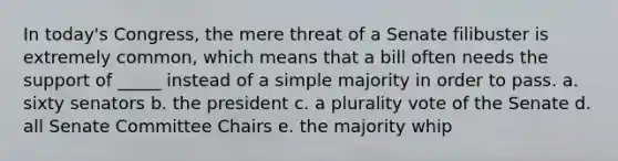 In today's Congress, the mere threat of a Senate filibuster is extremely common, which means that a bill often needs the support of _____ instead of a simple majority in order to pass. a. sixty senators b. the president c. a plurality vote of the Senate d. all Senate Committee Chairs e. the majority whip