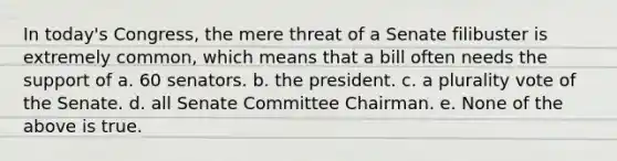 In today's Congress, the mere threat of a Senate filibuster is extremely common, which means that a bill often needs the support of a. 60 senators. b. the president. c. a plurality vote of the Senate. d. all Senate Committee Chairman. e. None of the above is true.