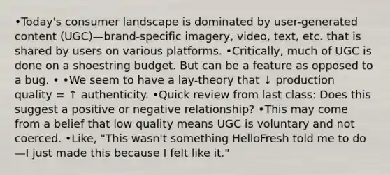 •Today's consumer landscape is dominated by user-generated content (UGC)—brand-specific imagery, video, text, etc. that is shared by users on various platforms. •Critically, much of UGC is done on a shoestring budget. But can be a feature as opposed to a bug. • •We seem to have a lay-theory that ↓ production quality = ↑ authenticity. •Quick review from last class: Does this suggest a positive or negative relationship? •This may come from a belief that low quality means UGC is voluntary and not coerced. •Like, "This wasn't something HelloFresh told me to do—I just made this because I felt like it."