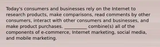 ​Today's consumers and businesses rely on the Internet to research​ products, make​ comparisons, read comments by other​ consumers, interact with other consumers and​ businesses, and make product purchases.​ __________ combine(s) all of the components of​ e-commerce, Internet​ marketing, social​ media, and mobile marketing.