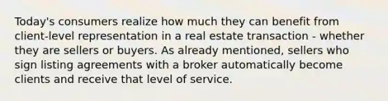 Today's consumers realize how much they can benefit from client-level representation in a real estate transaction - whether they are sellers or buyers. As already mentioned, sellers who sign listing agreements with a broker automatically become clients and receive that level of service.