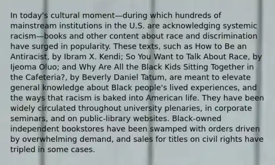 In today's cultural moment—during which hundreds of mainstream institutions in the U.S. are acknowledging systemic racism—books and other content about race and discrimination have surged in popularity. These texts, such as How to Be an Antiracist, by Ibram X. Kendi; So You Want to Talk About Race, by Ijeoma Oluo; and Why Are All the Black Kids Sitting Together in the Cafeteria?, by Beverly Daniel Tatum, are meant to elevate general knowledge about Black people's lived experiences, and the ways that racism is baked into American life. They have been widely circulated throughout university plenaries, in corporate seminars, and on public-library websites. Black-owned independent bookstores have been swamped with orders driven by overwhelming demand, and sales for titles on civil rights have tripled in some cases.