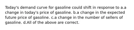 Today's demand curve for gasoline could shift in response to a.a change in today's price of gasoline. b.a change in the expected future price of gasoline. c.a change in the number of sellers of gasoline. d.All of the above are correct.