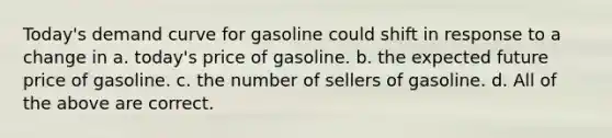 Today's demand curve for gasoline could shift in response to a change in a. today's price of gasoline. b. the expected future price of gasoline. c. the number of sellers of gasoline. d. All of the above are correct.