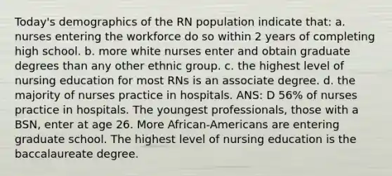 Today's demographics of the RN population indicate that: a. nurses entering the workforce do so within 2 years of completing high school. b. more white nurses enter and obtain graduate degrees than any other ethnic group. c. the highest level of nursing education for most RNs is an associate degree. d. the majority of nurses practice in hospitals. ANS: D 56% of nurses practice in hospitals. The youngest professionals, those with a BSN, enter at age 26. More African-Americans are entering graduate school. The highest level of nursing education is the baccalaureate degree.