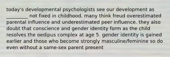 today's developmental psychologists see our development as _________ not fixed in childhood. many think freud overestimated parental influence and underestimated peer influence. they also doubt that conscience and gender identity form as the child resolves the oedipus complex at age 5. gender identity is gained earlier and those who become strongly masculine/feminine so do even without a same-sex parent present