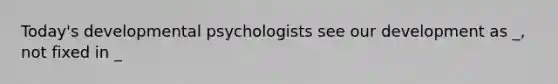 Today's developmental psychologists see our development as _, not fixed in _