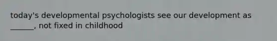 today's developmental psychologists see our development as ______, not fixed in childhood