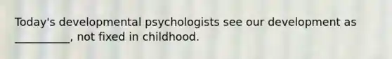 Today's developmental psychologists see our development as __________, not fixed in childhood.