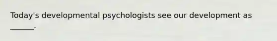 Today's developmental psychologists see our development as ______.