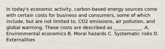 In today's economic activity, carbon-based energy sources come with certain costs for business and consumers, some of which include, but are not limited to, CO2 emissions, air pollution, and global warming. These costs are described as ____________. A. Environmental economics B. Moral hazards C. Systematic risks D. Externalities