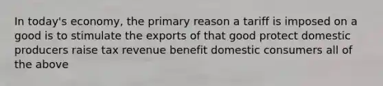 In today's economy, the primary reason a tariff is imposed on a good is to stimulate the exports of that good protect domestic producers raise tax revenue benefit domestic consumers all of the above