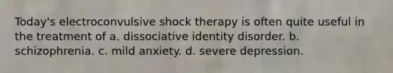 Today's electroconvulsive shock therapy is often quite useful in the treatment of a. dissociative identity disorder. b. schizophrenia. c. mild anxiety. d. severe depression.