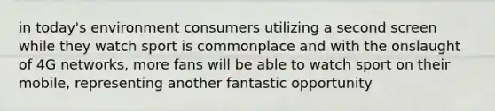 in today's environment consumers utilizing a second screen while they watch sport is commonplace and with the onslaught of 4G networks, more fans will be able to watch sport on their mobile, representing another fantastic opportunity