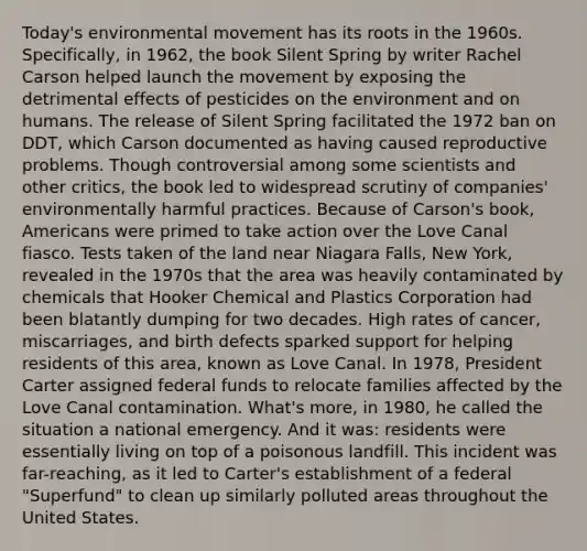 Today's environmental movement has its roots in the 1960s. Specifically, in 1962, the book Silent Spring by writer Rachel Carson helped launch the movement by exposing the detrimental effects of pesticides on the environment and on humans. The release of Silent Spring facilitated the 1972 ban on DDT, which Carson documented as having caused reproductive problems. Though controversial among some scientists and other critics, the book led to widespread scrutiny of companies' environmentally harmful practices. Because of Carson's book, Americans were primed to take action over the Love Canal fiasco. Tests taken of the land near Niagara Falls, New York, revealed in the 1970s that the area was heavily contaminated by chemicals that Hooker Chemical and Plastics Corporation had been blatantly dumping for two decades. High rates of cancer, miscarriages, and birth defects sparked support for helping residents of this area, known as Love Canal. In 1978, President Carter assigned federal funds to relocate families affected by the Love Canal contamination. What's more, in 1980, he called the situation a national emergency. And it was: residents were essentially living on top of a poisonous landfill. This incident was far-reaching, as it led to Carter's establishment of a federal "Superfund" to clean up similarly polluted areas throughout the United States.